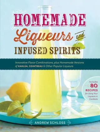 Homemade Liqueurs and Infused Spirits: Innovative Flavor Combinations Plus Homemade Versions of Kahlúa Cointreau and Other Popular Liqueurs