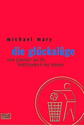 Die Glückslüge: Vom Glauben an die Machbarkeit des Lebens
